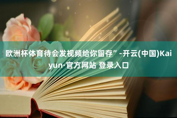 欧洲杯体育待会发视频给你留存”-开云(中国)Kaiyun·官方网站 登录入口