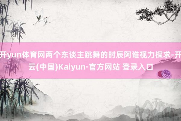 开yun体育网两个东谈主跳舞的时辰阿谁视力探求-开云(中国)Kaiyun·官方网站 登录入口