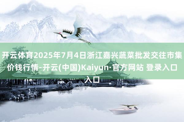 开云体育2025年7月4日浙江嘉兴蔬菜批发交往市集价钱行情-开云(中国)Kaiyun·官方网站 登录入口