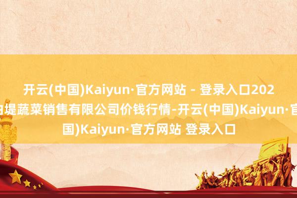开云(中国)Kaiyun·官方网站 - 登录入口2025年7月4日济南曲堤蔬菜销售有限公司价钱行情-开云(中国)Kaiyun·官方网站 登录入口