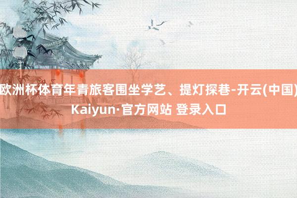 欧洲杯体育年青旅客围坐学艺、提灯探巷-开云(中国)Kaiyun·官方网站 登录入口