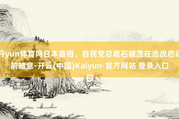 开yun体育网日本首相、自民党总裁石破茂在选战启动前暗意-开云(中国)Kaiyun·官方网站 登录入口