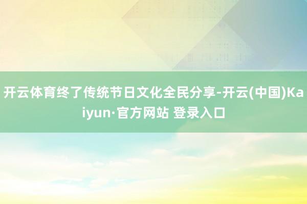 开云体育终了传统节日文化全民分享-开云(中国)Kaiyun·官方网站 登录入口