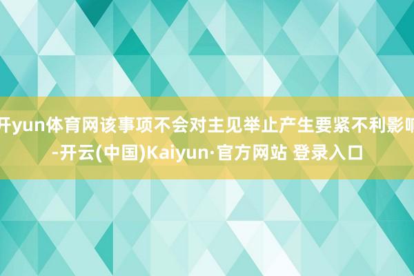 开yun体育网该事项不会对主见举止产生要紧不利影响-开云(中国)Kaiyun·官方网站 登录入口
