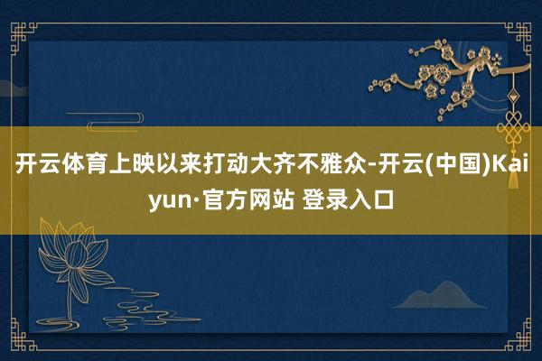 开云体育上映以来打动大齐不雅众-开云(中国)Kaiyun·官方网站 登录入口