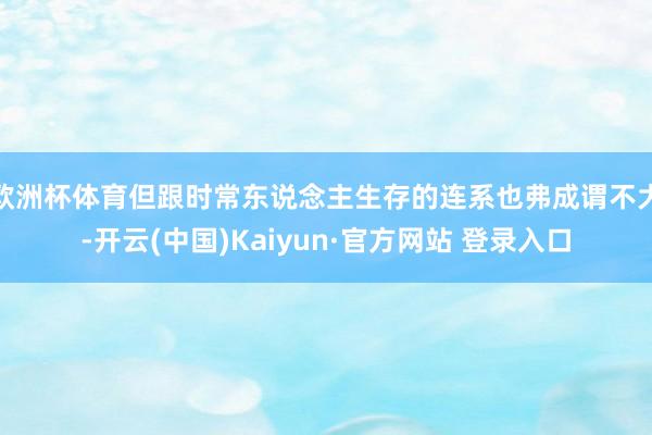 欧洲杯体育但跟时常东说念主生存的连系也弗成谓不大-开云(中国)Kaiyun·官方网站 登录入口