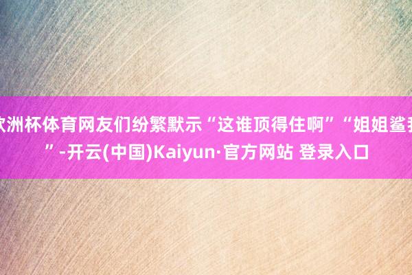 欧洲杯体育网友们纷繁默示“这谁顶得住啊”“姐姐鲨我”-开云(中国)Kaiyun·官方网站 登录入口