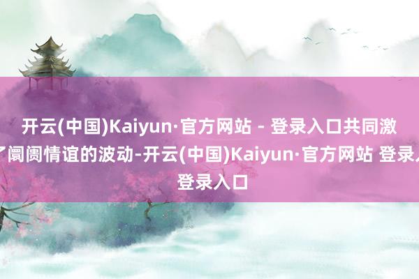 开云(中国)Kaiyun·官方网站 - 登录入口共同激动了阛阓情谊的波动-开云(中国)Kaiyun·官方网站 登录入口