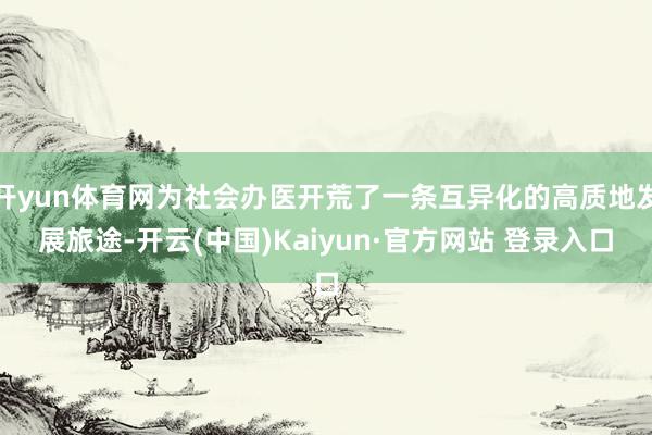 开yun体育网为社会办医开荒了一条互异化的高质地发展旅途-开云(中国)Kaiyun·官方网站 登录入口