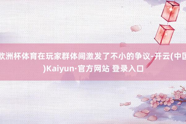 欧洲杯体育在玩家群体间激发了不小的争议-开云(中国)Kaiyun·官方网站 登录入口