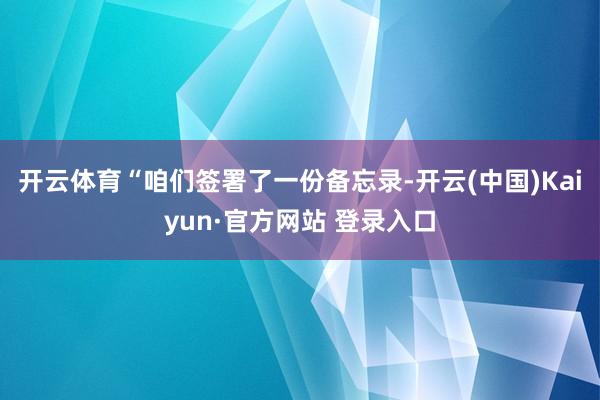 开云体育“咱们签署了一份备忘录-开云(中国)Kaiyun·官方网站 登录入口
