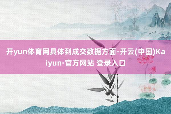 开yun体育网 具体到成交数据方面-开云(中国)Kaiyun·官方网站 登录入口
