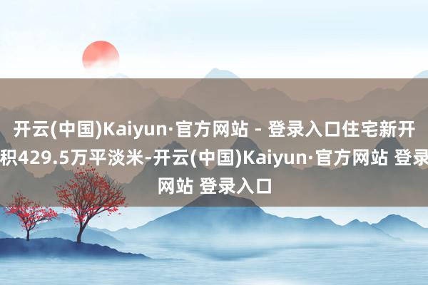 开云(中国)Kaiyun·官方网站 - 登录入口住宅新开工面积429.5万平淡米-开云(中国)Kaiyun·官方网站 登录入口
