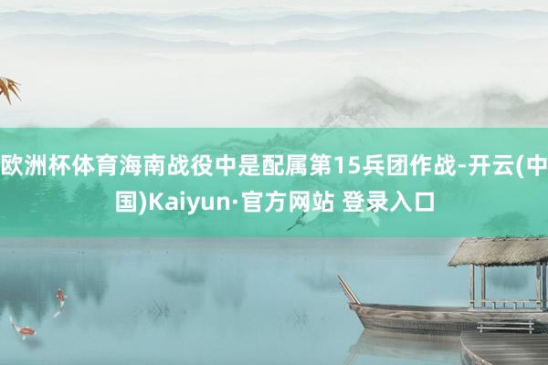 欧洲杯体育海南战役中是配属第15兵团作战-开云(中国)Kaiyun·官方网站 登录入口