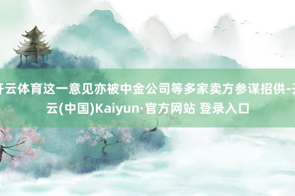 开云体育这一意见亦被中金公司等多家卖方参谋招供-开云(中国)Kaiyun·官方网站 登录入口