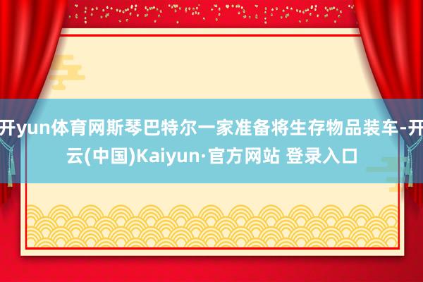 开yun体育网斯琴巴特尔一家准备将生存物品装车-开云(中国)Kaiyun·官方网站 登录入口