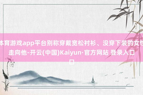 体育游戏app平台别称穿戴宽松衬衫、没穿下装的女性走向他-开云(中国)Kaiyun·官方网站 登录入口