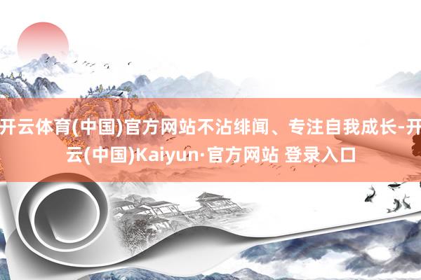 开云体育(中国)官方网站不沾绯闻、专注自我成长-开云(中国)Kaiyun·官方网站 登录入口