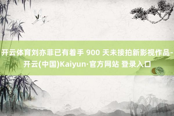 开云体育刘亦菲已有着手 900 天未接拍新影视作品-开云(中国)Kaiyun·官方网站 登录入口