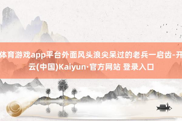 体育游戏app平台外面风头浪尖呆过的老兵一启齿-开云(中国)Kaiyun·官方网站 登录入口