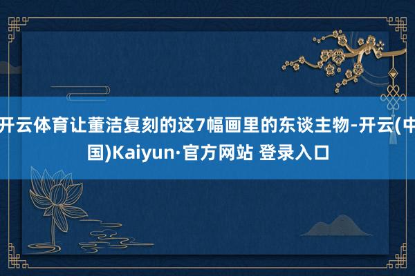 开云体育让董洁复刻的这7幅画里的东谈主物-开云(中国)Kaiyun·官方网站 登录入口