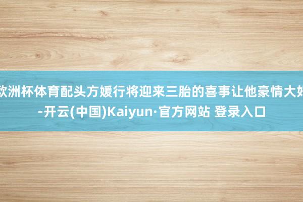 欧洲杯体育配头方媛行将迎来三胎的喜事让他豪情大好-开云(中国)Kaiyun·官方网站 登录入口