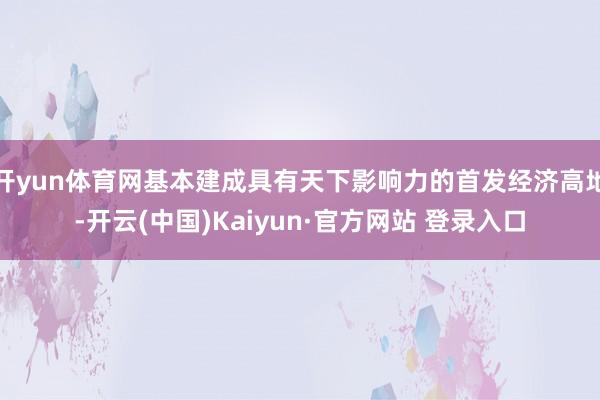 开yun体育网基本建成具有天下影响力的首发经济高地-开云(中国)Kaiyun·官方网站 登录入口