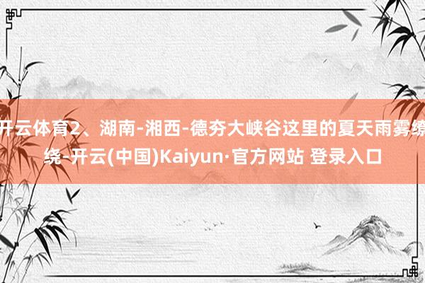 开云体育2、湖南-湘西-德夯大峡谷这里的夏天雨雾缭绕-开云(中国)Kaiyun·官方网站 登录入口