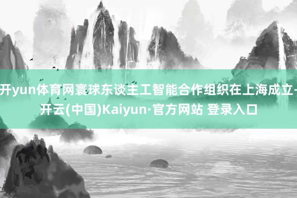开yun体育网寰球东谈主工智能合作组织在上海成立-开云(中国)Kaiyun·官方网站 登录入口