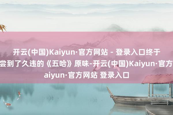 开云(中国)Kaiyun·官方网站 - 登录入口终于让东谈主再次尝到了久违的《五哈》原味-开云(中国)Kaiyun·官方网站 登录入口