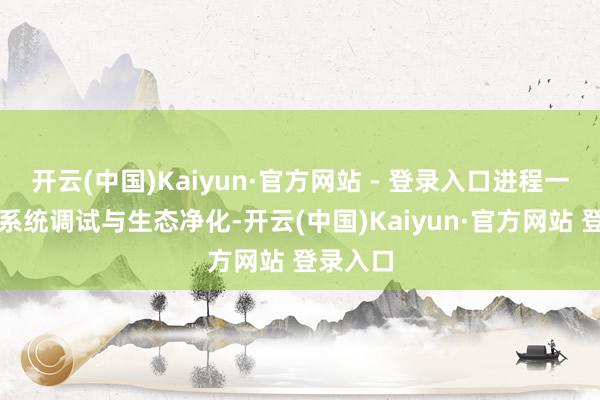 开云(中国)Kaiyun·官方网站 - 登录入口进程一个月的系统调试与生态净化-开云(中国)Kaiyun·官方网站 登录入口
