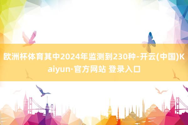欧洲杯体育其中2024年监测到230种-开云(中国)Kaiyun·官方网站 登录入口