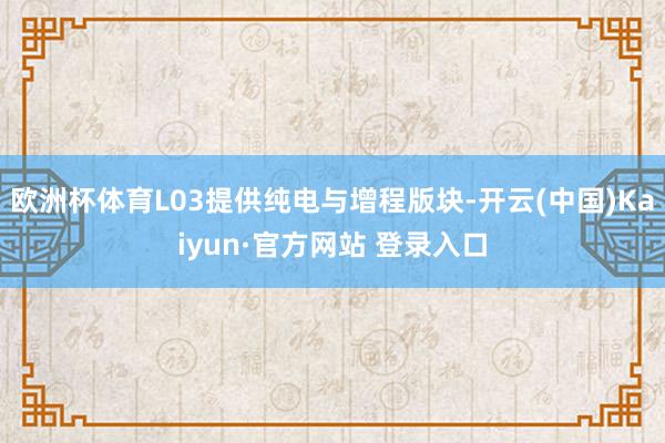 欧洲杯体育L03提供纯电与增程版块-开云(中国)Kaiyun·官方网站 登录入口