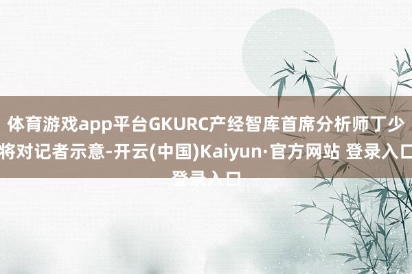 体育游戏app平台GKURC产经智库首席分析师丁少将对记者示意-开云(中国)Kaiyun·官方网站 登录入口