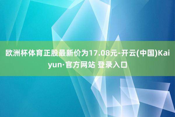 欧洲杯体育正股最新价为17.08元-开云(中国)Kaiyun·官方网站 登录入口