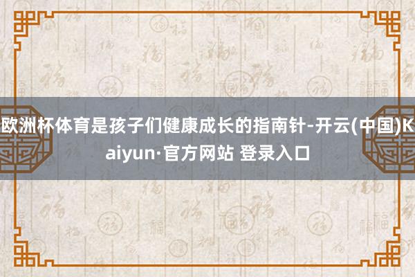 欧洲杯体育是孩子们健康成长的指南针-开云(中国)Kaiyun·官方网站 登录入口