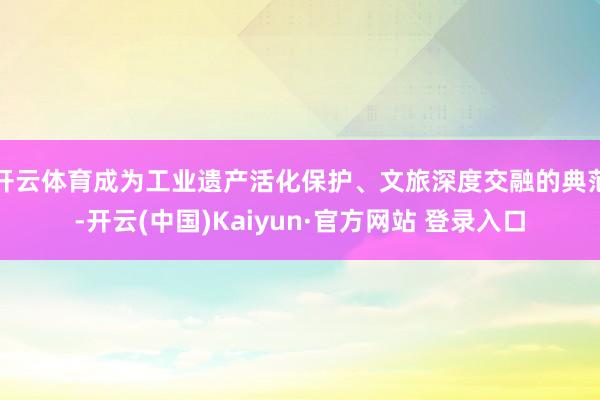 开云体育成为工业遗产活化保护、文旅深度交融的典范-开云(中国)Kaiyun·官方网站 登录入口