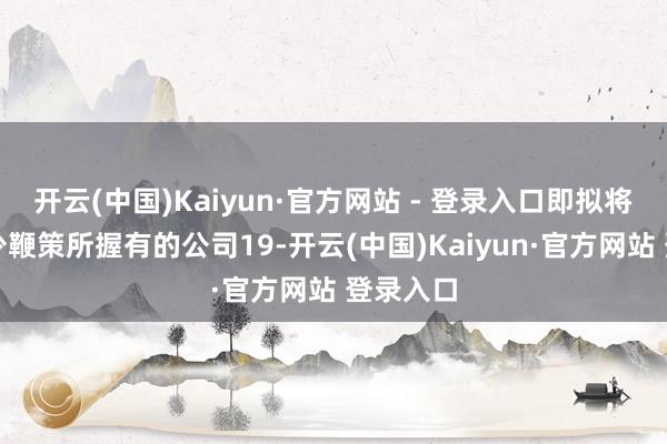 开云(中国)Kaiyun·官方网站 - 登录入口即拟将公司多少鞭策所握有的公司19-开云(中国)Kaiyun·官方网站 登录入口