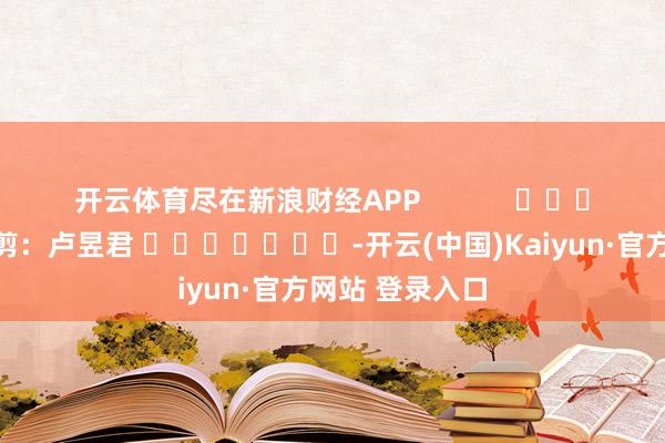 开云体育尽在新浪财经APP            						包袱裁剪：卢昱君 							-开云(中国)Kaiyun·官方网站 登录入口