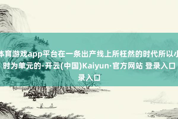 体育游戏app平台在一条出产线上所枉然的时代所以小时为单元的-开云(中国)Kaiyun·官方网站 登录入口
