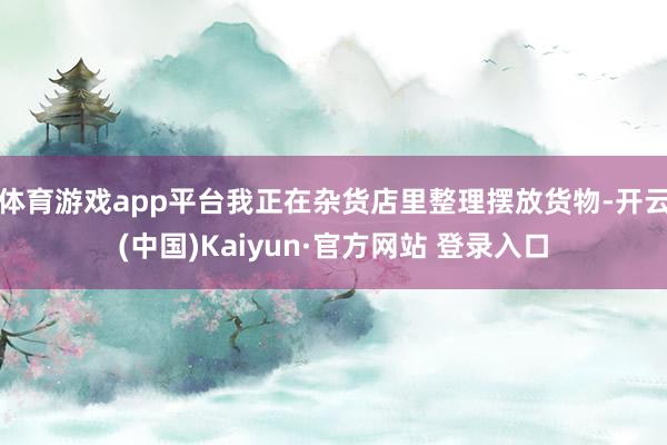 体育游戏app平台我正在杂货店里整理摆放货物-开云(中国)Kaiyun·官方网站 登录入口