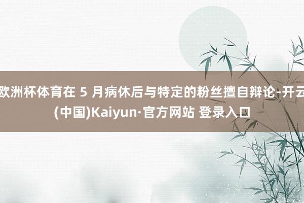 欧洲杯体育在 5 月病休后与特定的粉丝擅自辩论-开云(中国)Kaiyun·官方网站 登录入口