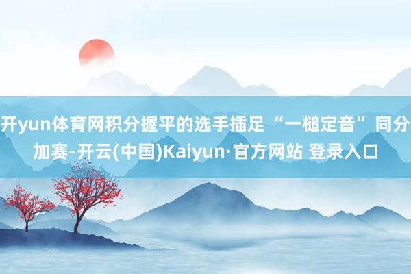 开yun体育网积分握平的选手插足 “一槌定音” 同分加赛-开云(中国)Kaiyun·官方网站 登录入口