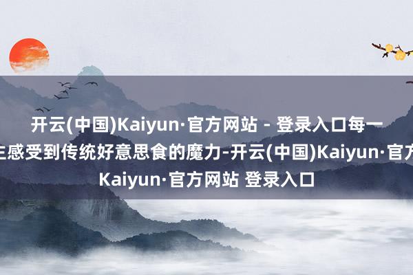 开云(中国)Kaiyun·官方网站 - 登录入口每一勺皆让东说念主感受到传统好意思食的魔力-开云(中国)Kaiyun·官方网站 登录入口