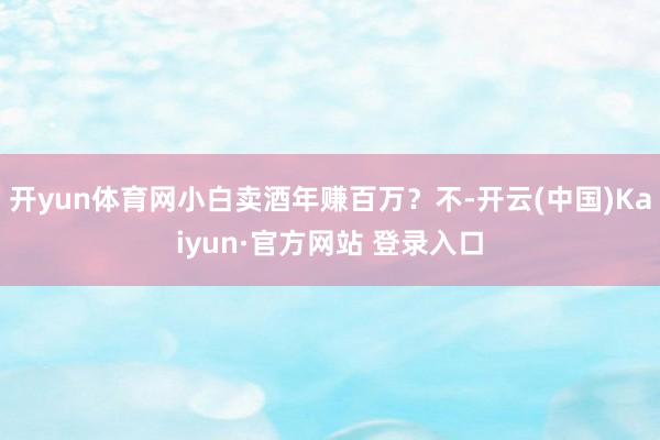 开yun体育网小白卖酒年赚百万？不-开云(中国)Kaiyun·官方网站 登录入口