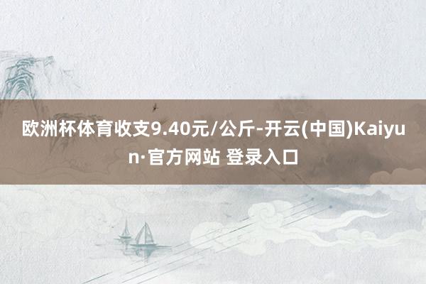 欧洲杯体育收支9.40元/公斤-开云(中国)Kaiyun·官方网站 登录入口
