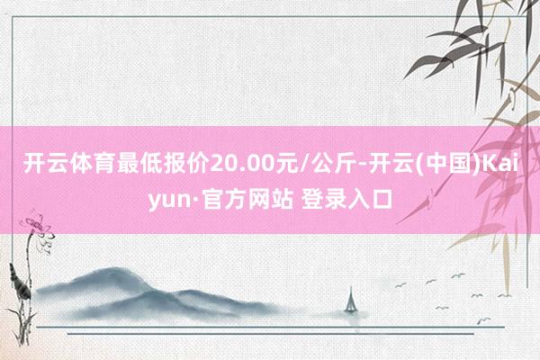 开云体育最低报价20.00元/公斤-开云(中国)Kaiyun·官方网站 登录入口