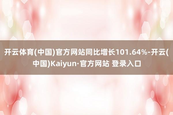 开云体育(中国)官方网站同比增长101.64%-开云(中国)Kaiyun·官方网站 登录入口