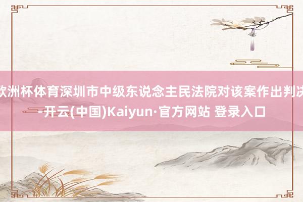 欧洲杯体育深圳市中级东说念主民法院对该案作出判决-开云(中国)Kaiyun·官方网站 登录入口