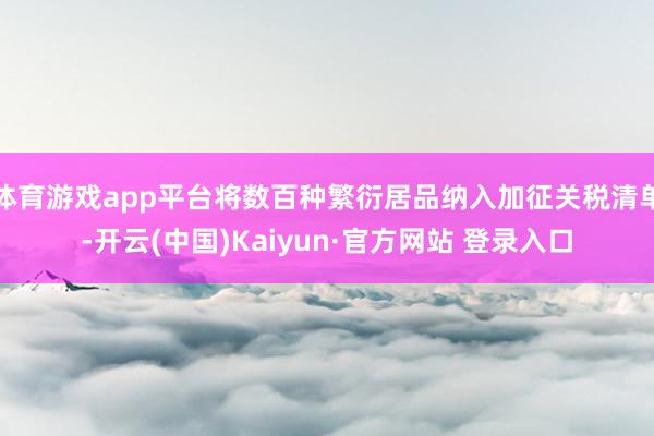 体育游戏app平台将数百种繁衍居品纳入加征关税清单-开云(中国)Kaiyun·官方网站 登录入口